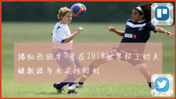 揭秘西班牙7号在2018世界杯上的关键数据与决定性时刻