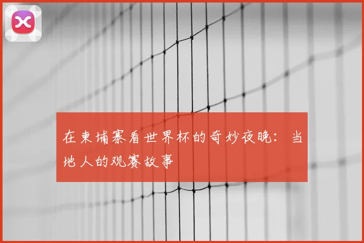 在柬埔寨看世界杯的奇妙夜晚:当地人的观赛故事