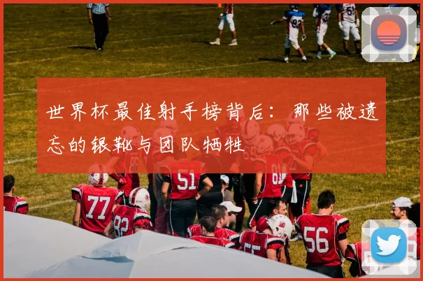 世界杯最佳射手榜背后：那些被遗忘的银靴与团队牺牲