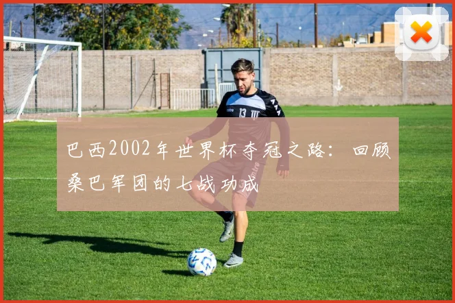 巴西2002年世界杯夺冠之路：回顾桑巴军团的七战功成