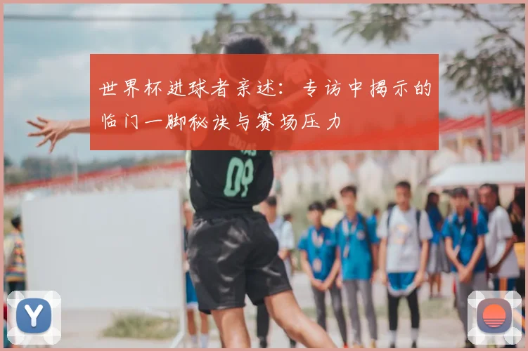 世界杯进球者亲述:专访中揭示的临门一脚秘诀与赛场压力