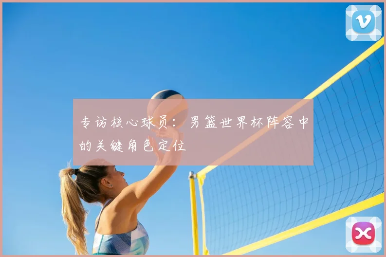 专访核心球员:男篮世界杯阵容中的关键角色定位