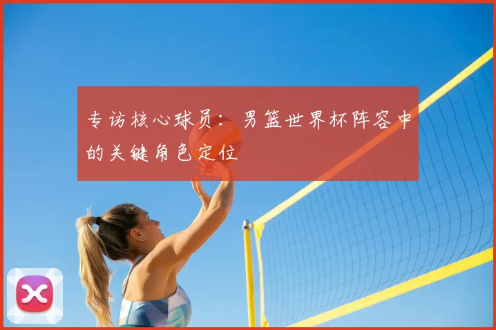 专访核心球员:男篮世界杯阵容中的关键角色定位