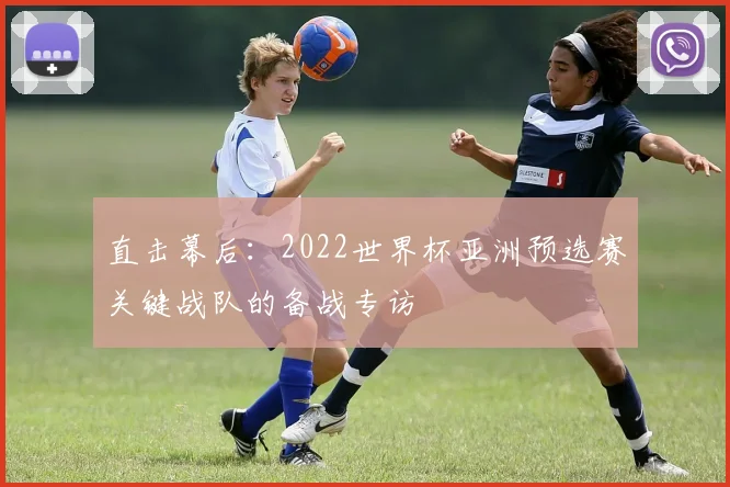 直击幕后:2022世界杯亚洲预选赛关键战队的备战专访