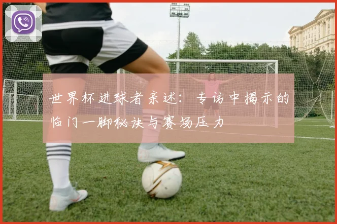 世界杯进球者亲述:专访中揭示的临门一脚秘诀与赛场压力