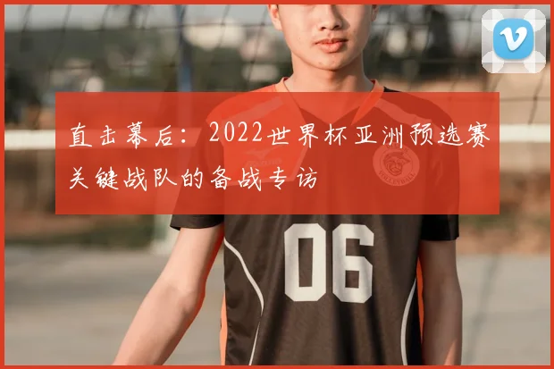 直击幕后:2022世界杯亚洲预选赛关键战队的备战专访