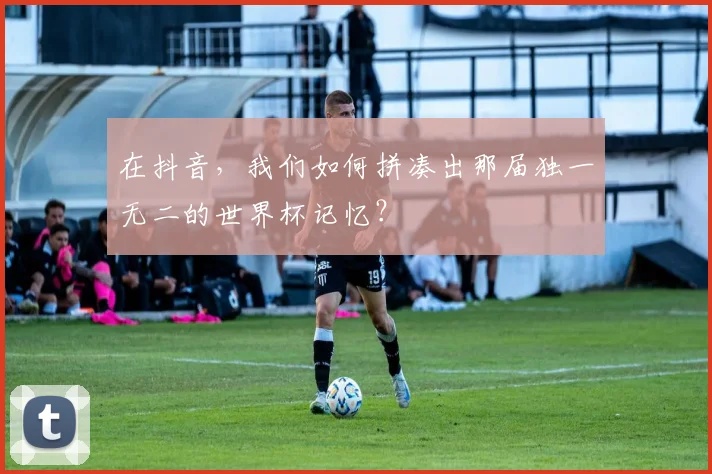 在抖音,我们如何拼凑出那届独一无二的世界杯记忆?