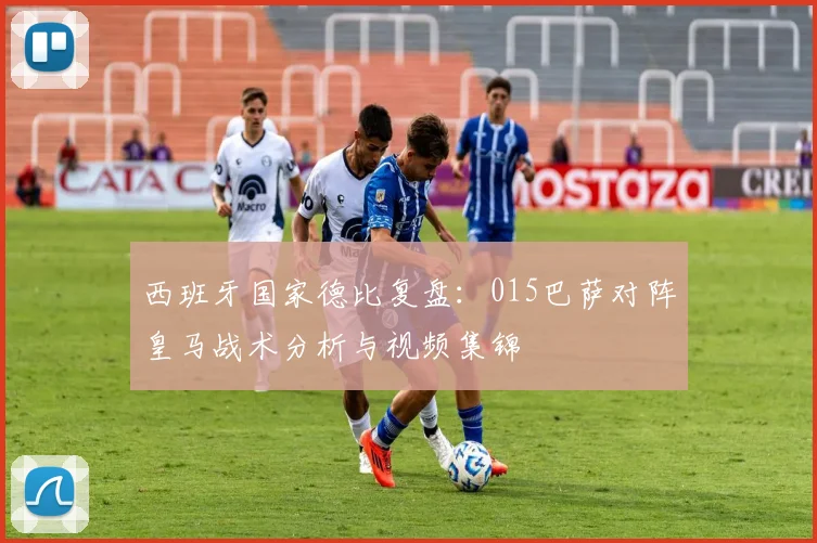 西班牙国家德比复盘:015巴萨对阵皇马战术分析与视频集锦