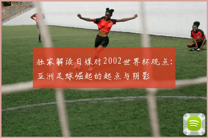 独家解读日媒对2002世界杯观点：亚洲足球崛起的起点与阴影