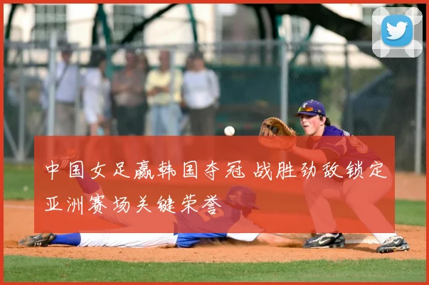 中国女足赢韩国夺冠 战胜劲敌锁定亚洲赛场关键荣誉