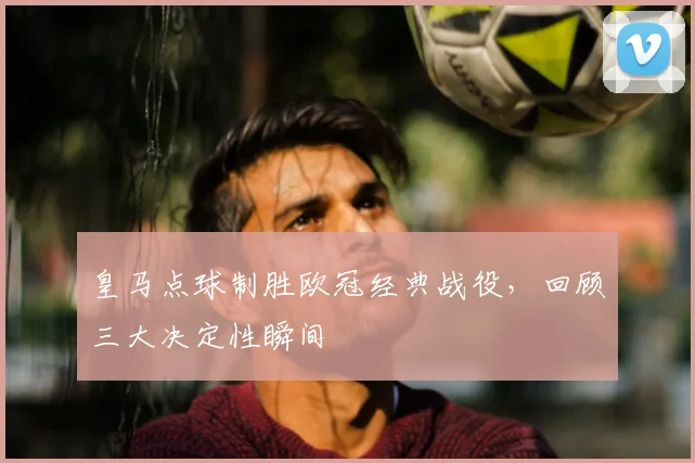 皇马点球制胜欧冠经典战役,回顾三大决定性瞬间