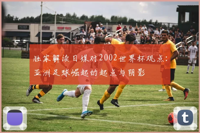 独家解读日媒对2002世界杯观点：亚洲足球崛起的起点与阴影