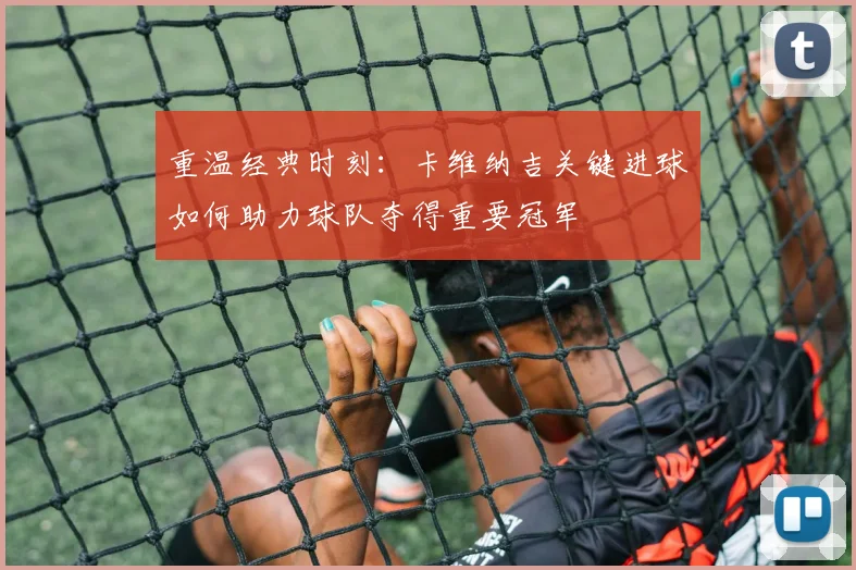 重温经典时刻：卡维纳吉关键进球如何助力球队夺得重要冠军