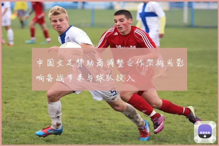 中国女足赞助商调整合作架构或影响备战节奏与球队投入