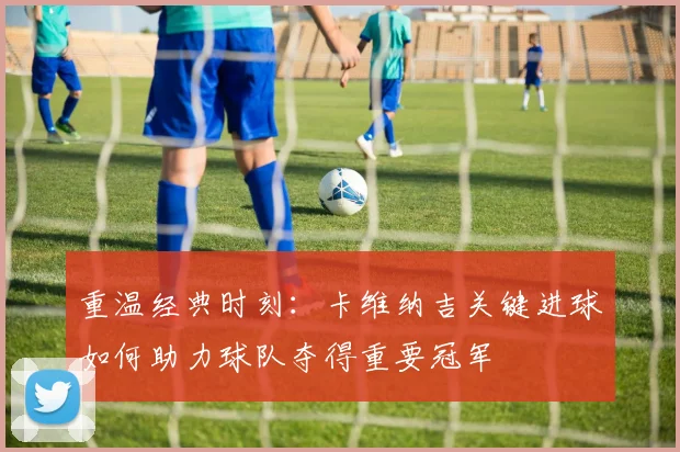 重温经典时刻：卡维纳吉关键进球如何助力球队夺得重要冠军